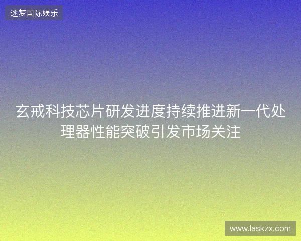 玄戒科技芯片研发进度持续推进新一代处理器性能突破引发市场关注