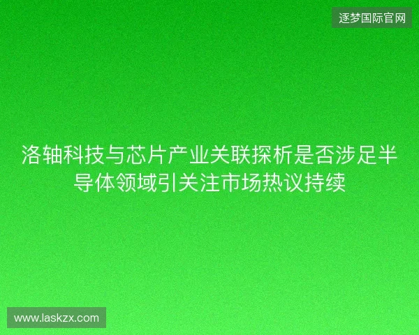 洛轴科技与芯片产业关联探析是否涉足半导体领域引关注市场热议持续