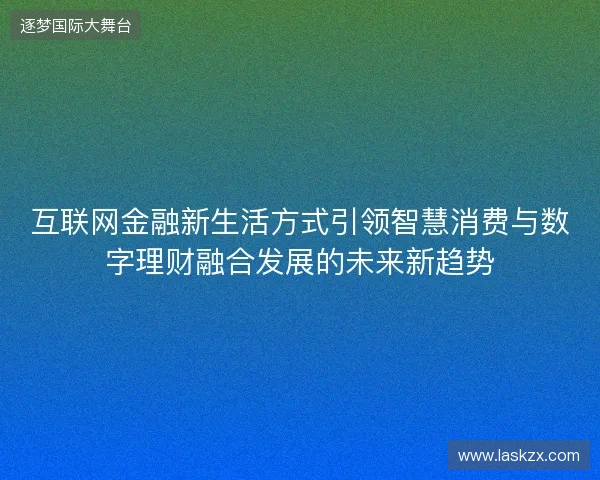 互联网金融新生活方式引领智慧消费与数字理财融合发展的未来新趋势