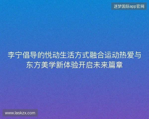 李宁倡导的悦动生活方式融合运动热爱与东方美学新体验开启未来篇章